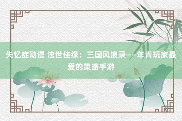 失忆症动漫 浊世佳缘：三国风浪录——年青玩家最爱的策略手游