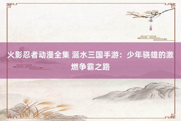 火影忍者动漫全集 涎水三国手游：少年骁雄的激燃争霸之路