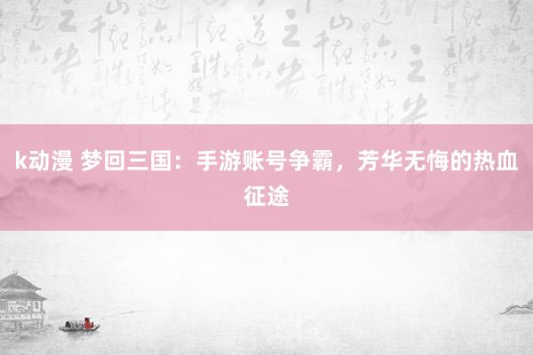 k动漫 梦回三国：手游账号争霸，芳华无悔的热血征途