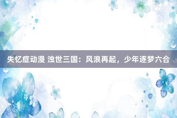 失忆症动漫 浊世三国：风浪再起，少年逐梦六合