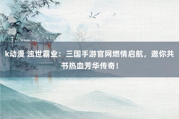 k动漫 浊世霸业：三国手游官网燃情启航，邀你共书热血芳华传奇！
