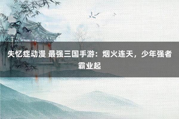 失忆症动漫 最强三国手游：烟火连天，少年强者霸业起