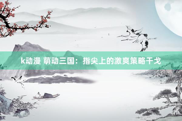 k动漫 萌动三国：指尖上的激爽策略干戈