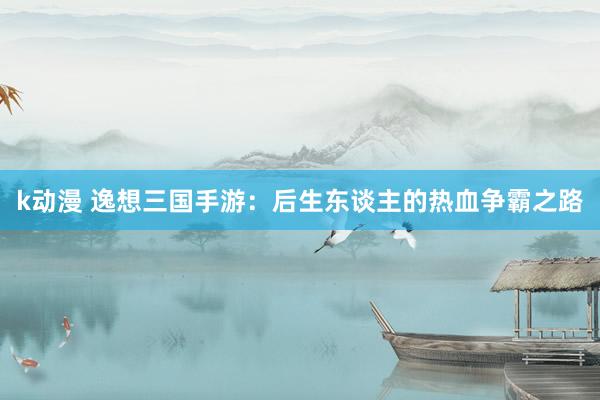 k动漫 逸想三国手游：后生东谈主的热血争霸之路