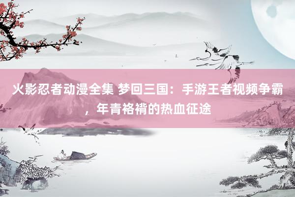 火影忍者动漫全集 梦回三国：手游王者视频争霸，年青袼褙的热血征途