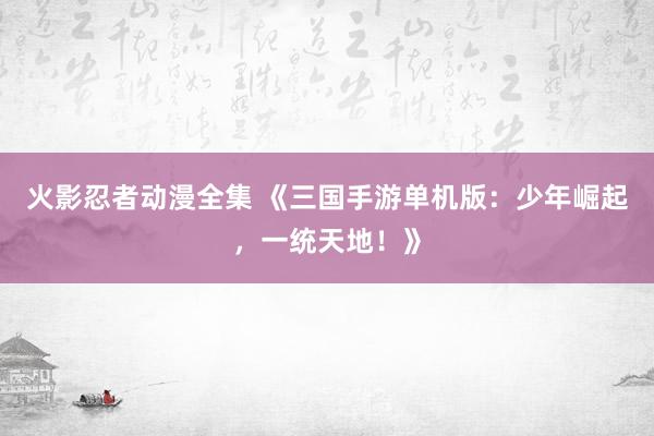 火影忍者动漫全集 《三国手游单机版：少年崛起，一统天地！》