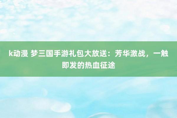 k动漫 梦三国手游礼包大放送：芳华激战，一触即发的热血征途