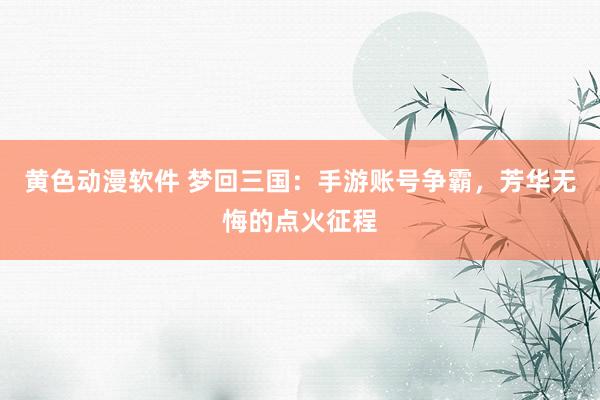 黄色动漫软件 梦回三国：手游账号争霸，芳华无悔的点火征程