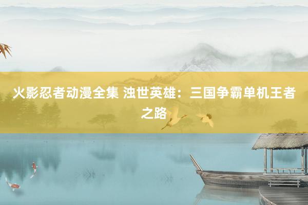 火影忍者动漫全集 浊世英雄：三国争霸单机王者之路