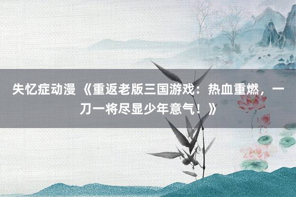 失忆症动漫 《重返老版三国游戏：热血重燃，一刀一将尽显少年意气！》