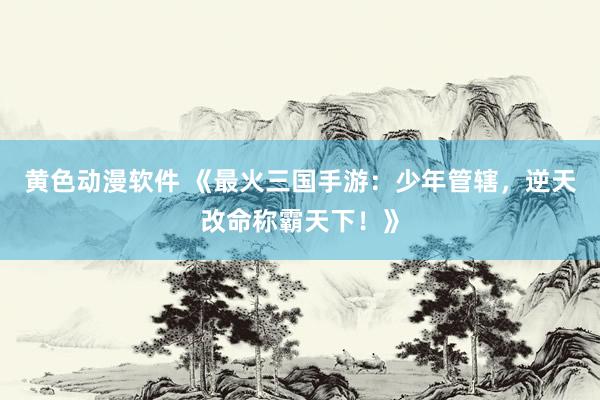 黄色动漫软件 《最火三国手游：少年管辖，逆天改命称霸天下！》