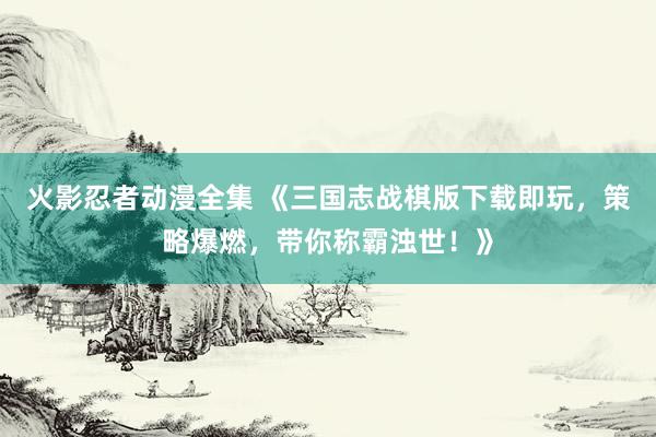 火影忍者动漫全集 《三国志战棋版下载即玩，策略爆燃，带你称霸浊世！》