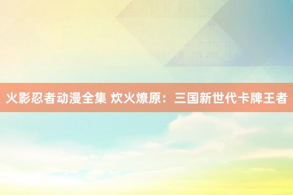 火影忍者动漫全集 炊火燎原：三国新世代卡牌王者