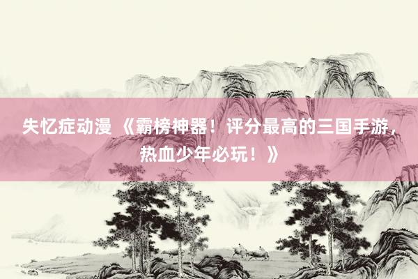 失忆症动漫 《霸榜神器！评分最高的三国手游，热血少年必玩！》