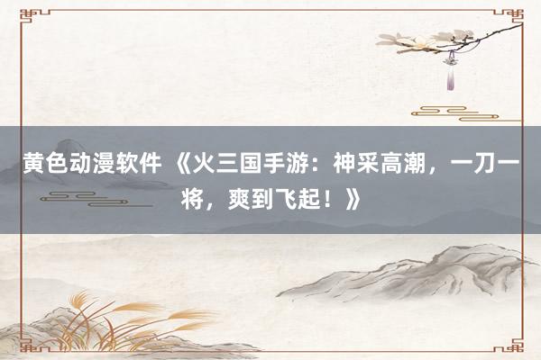 黄色动漫软件 《火三国手游：神采高潮，一刀一将，爽到飞起！》