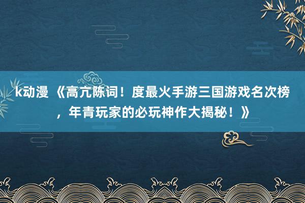 k动漫 《高亢陈词！度最火手游三国游戏名次榜，年青玩家的必玩神作大揭秘！》
