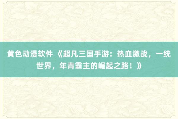 黄色动漫软件 《超凡三国手游：热血激战，一统世界，年青霸主的崛起之路！》