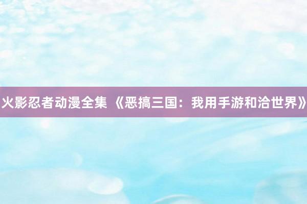 火影忍者动漫全集 《恶搞三国：我用手游和洽世界》