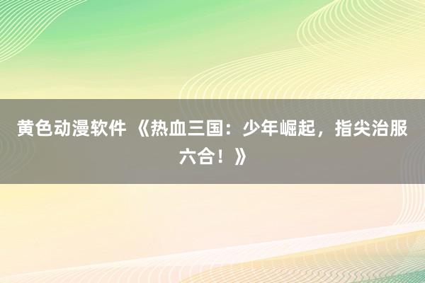 黄色动漫软件 《热血三国：少年崛起，指尖治服六合！》