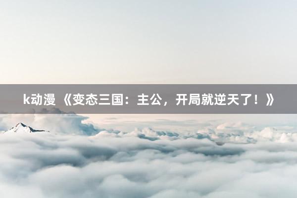 k动漫 《变态三国：主公，开局就逆天了！》