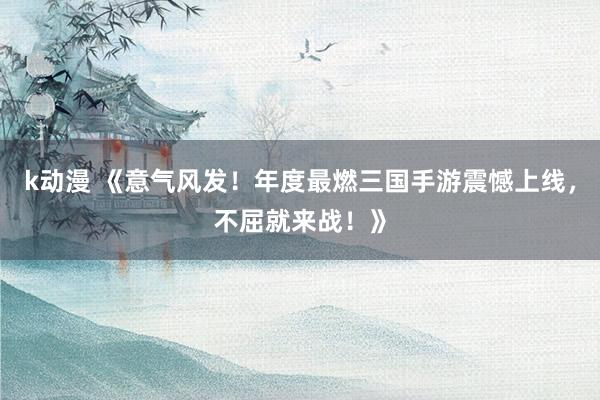 k动漫 《意气风发！年度最燃三国手游震憾上线，不屈就来战！》