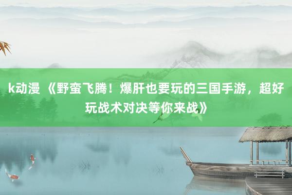 k动漫 《野蛮飞腾！爆肝也要玩的三国手游，超好玩战术对决等你来战》