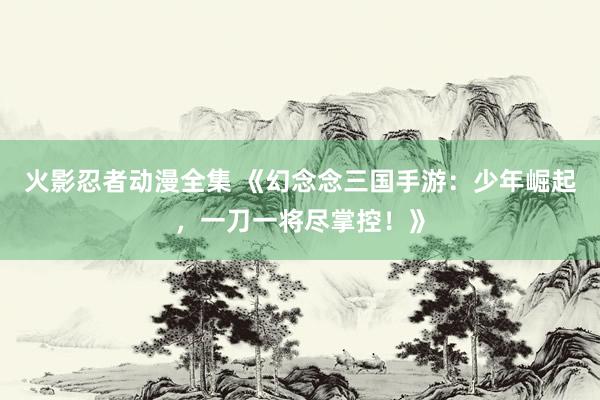 火影忍者动漫全集 《幻念念三国手游：少年崛起，一刀一将尽掌控！》