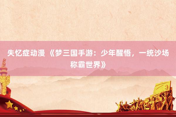 失忆症动漫 《梦三国手游：少年醒悟，一统沙场称霸世界》