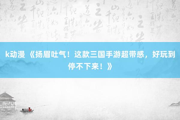 k动漫 《扬眉吐气！这款三国手游超带感，好玩到停不下来！》
