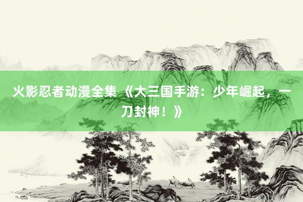 火影忍者动漫全集 《大三国手游：少年崛起，一刀封神！》