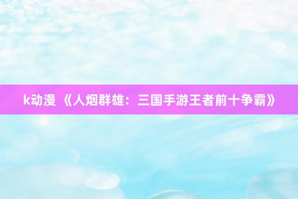 k动漫 《人烟群雄：三国手游王者前十争霸》