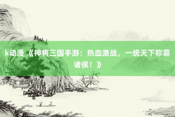 k动漫 《神将三国手游：热血激战，一统天下称霸诸侯！》