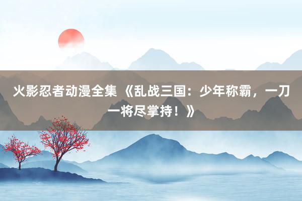 火影忍者动漫全集 《乱战三国：少年称霸，一刀一将尽掌持！》
