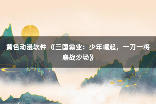 黄色动漫软件 《三国霸业：少年崛起，一刀一将鏖战沙场》