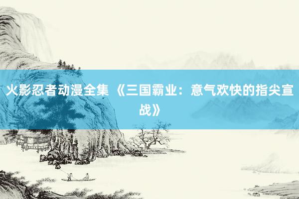 火影忍者动漫全集 《三国霸业：意气欢快的指尖宣战》