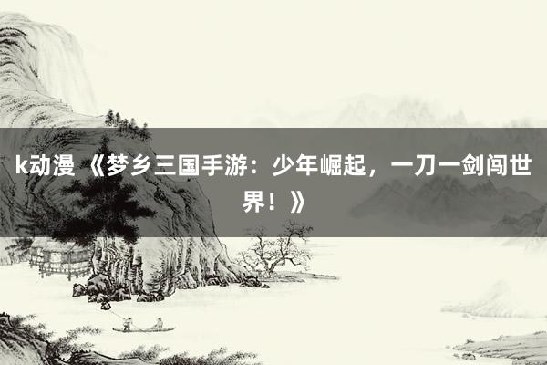 k动漫 《梦乡三国手游：少年崛起，一刀一剑闯世界！》