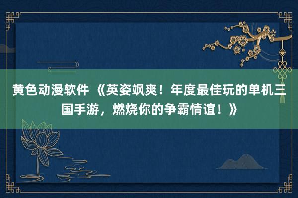 黄色动漫软件 《英姿飒爽！年度最佳玩的单机三国手游，燃烧你的争霸情谊！》