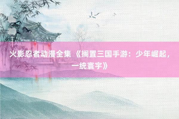 火影忍者动漫全集 《搁置三国手游：少年崛起，一统寰宇》