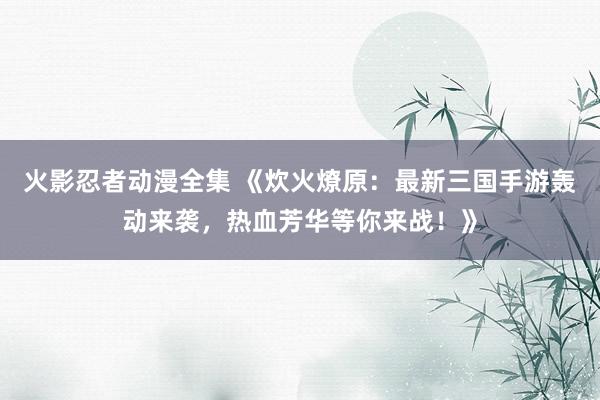 火影忍者动漫全集 《炊火燎原：最新三国手游轰动来袭，热血芳华等你来战！》
