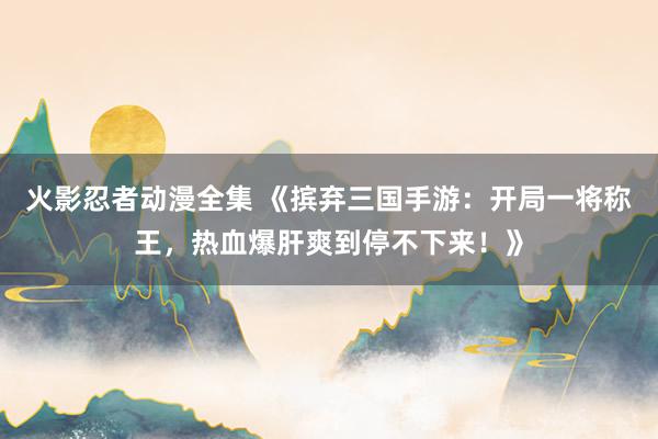 火影忍者动漫全集 《摈弃三国手游：开局一将称王，热血爆肝爽到停不下来！》