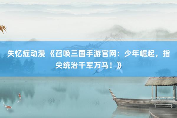 失忆症动漫 《召唤三国手游官网：少年崛起，指尖统治千军万马！》