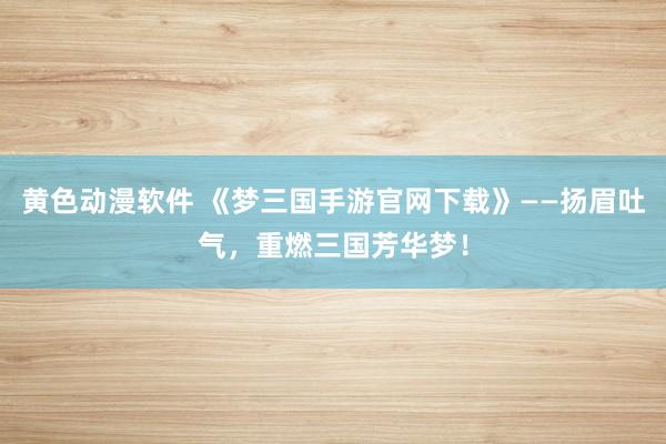 黄色动漫软件 《梦三国手游官网下载》——扬眉吐气，重燃三国芳华梦！