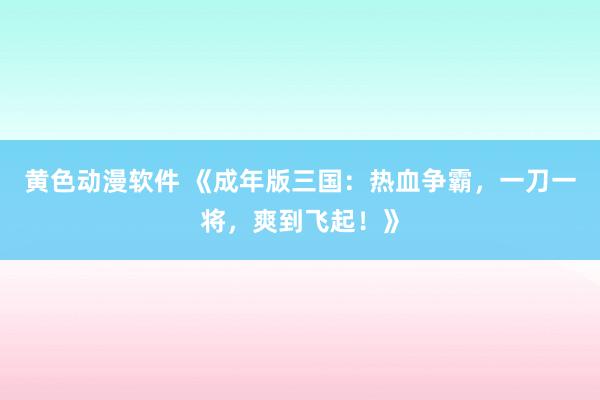 黄色动漫软件 《成年版三国：热血争霸，一刀一将，爽到飞起！》