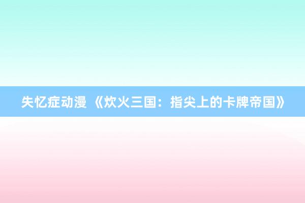 失忆症动漫 《炊火三国：指尖上的卡牌帝国》