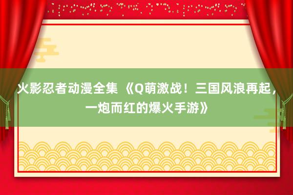 火影忍者动漫全集 《Q萌激战！三国风浪再起，一炮而红的爆火手游》