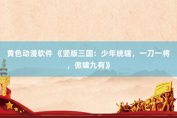黄色动漫软件 《竖版三国：少年统辖，一刀一将，傲啸九有》