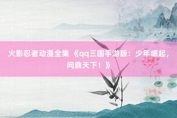火影忍者动漫全集 《qq三国手游版：少年崛起，问鼎天下！》