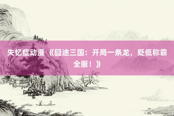 失忆症动漫 《囧途三国：开局一条龙，贬低称霸全服！》