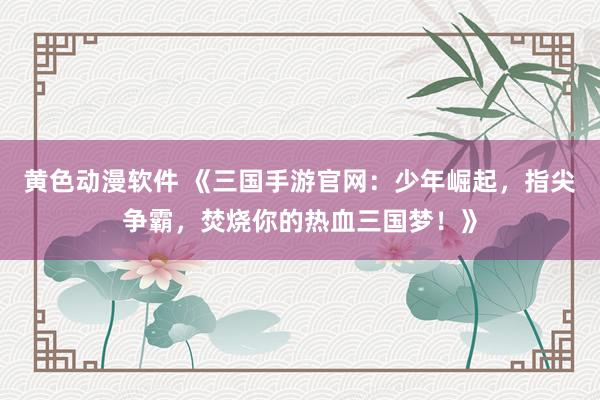 黄色动漫软件 《三国手游官网：少年崛起，指尖争霸，焚烧你的热血三国梦！》