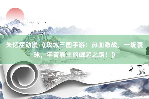 失忆症动漫 《攻城三国手游：热血激战，一统寰球，年青霸主的崛起之路！》
